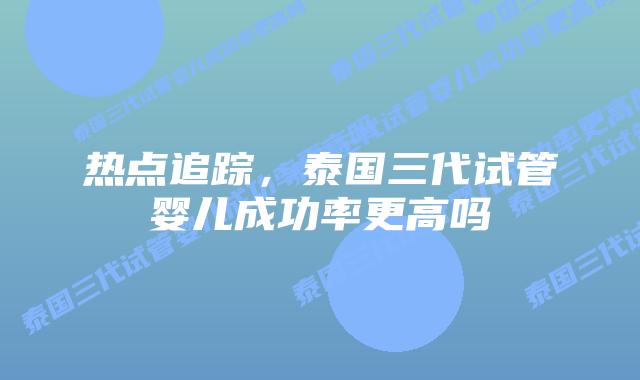热点追踪,泰国三代试管婴儿成功率更高吗