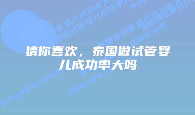 猜你喜欢，泰国做试管婴儿成功率大吗