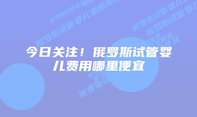 今日关注！俄罗斯试管婴儿费用哪里便宜