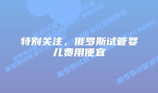 特别关注,俄罗斯试管婴儿费用便宜