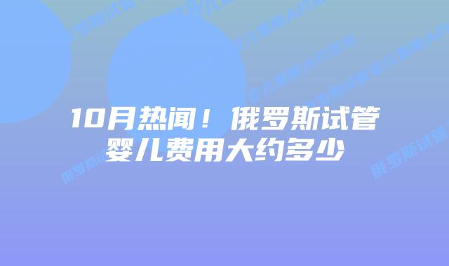10月热闻!俄罗斯试管婴儿费用大约多少