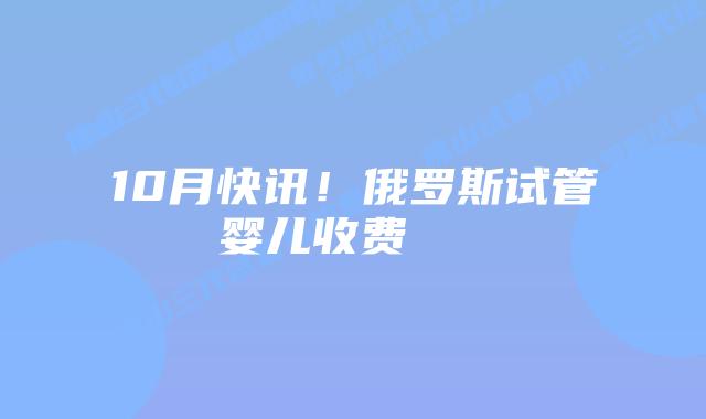 10月快讯！俄罗斯试管婴儿收费    