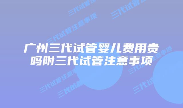 广州三代试管婴儿费用贵吗附三代试管注意事项