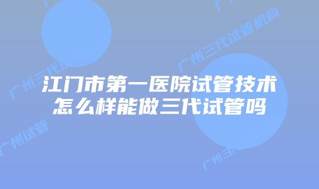 江门市第一医院试管技术怎么样能做三代试管吗