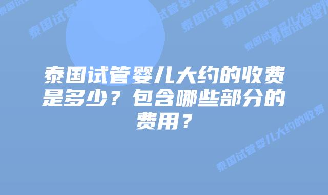 泰国试管婴儿大约的收费是多少?包含哪些部分的费用?