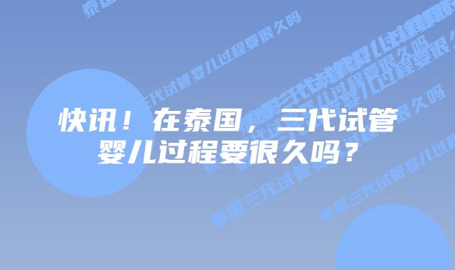 快讯！在泰国，三代试管婴儿过程要很久吗？
