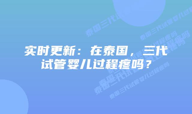 实时更新:在泰国,三代试管婴儿过程疼吗?