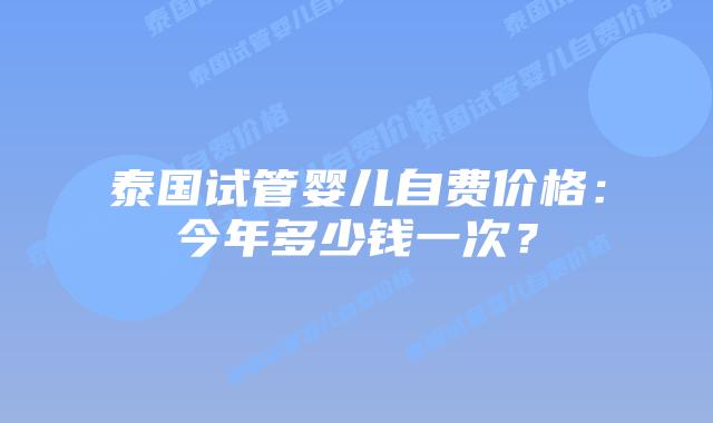 泰国试管婴儿自费价格:今年多少钱一次?