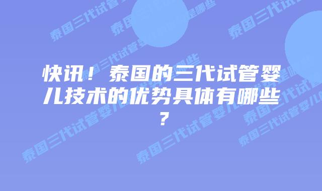 快讯!泰国的三代试管婴儿技术的优势具体有哪些?
