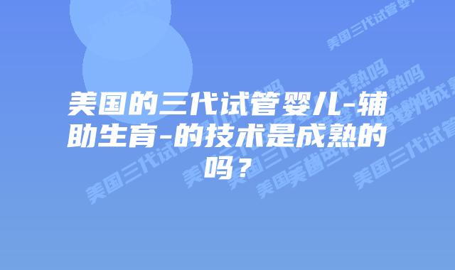 美国的三代试管婴儿-辅助生育-的技术是成熟的吗?