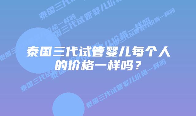 泰国三代试管婴儿每个人的价格一样吗？