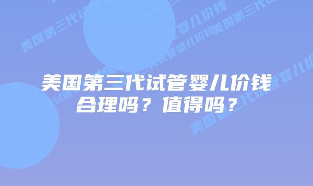 美国第三代试管婴儿价钱合理吗?值得吗?
