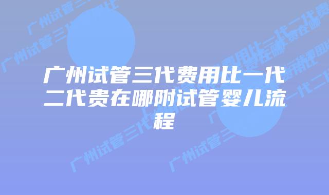 广州试管三代费用比一代二代贵在哪附试管婴儿流程