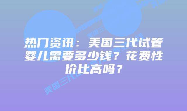 热门资讯:美国三代试管婴儿需要多少钱?花费性价比高吗?