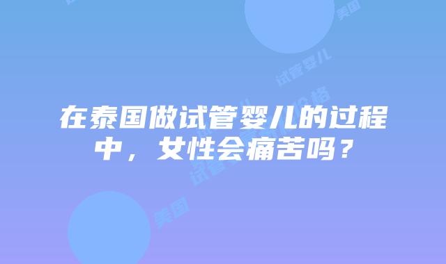 在泰国做试管婴儿的过程中，女性会痛苦吗？
