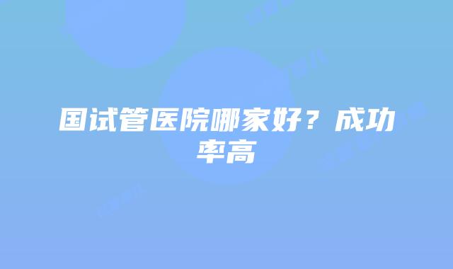 国试管医院哪家好?成功率高