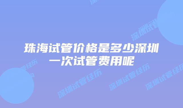 珠海试管价格是多少深圳一次试管费用呢