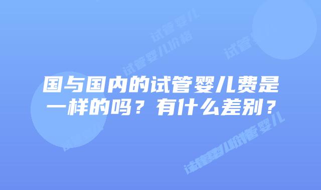 国与国内的试管婴儿费是一样的吗?有什么差别?