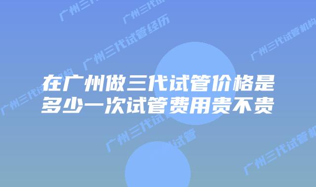 在广州做三代试管价格是多少一次试管费用贵不贵