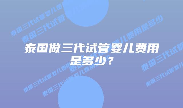 泰国做三代试管婴儿费用是多少?