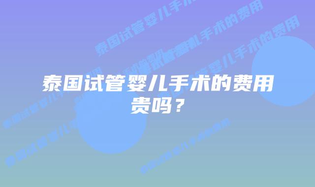 泰国试管婴儿手术的费用贵吗?