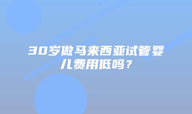 30岁做马来西亚试管婴儿费用低吗?