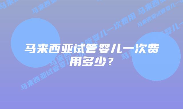 马来西亚试管婴儿一次费用多少?
