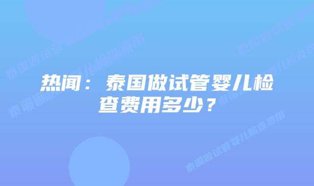 热闻:泰国做试管婴儿检查费用多少?