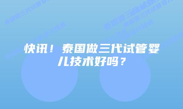 快讯！泰国做三代试管婴儿技术好吗？