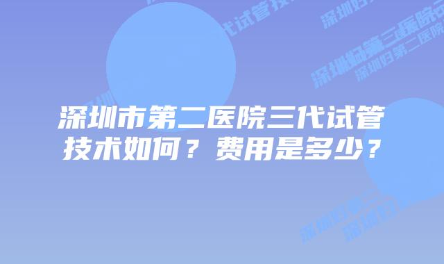 深圳市第二医院三代试管技术如何?费用是多少?