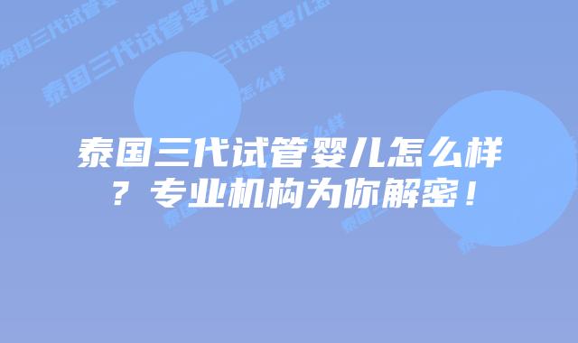 泰国三代试管婴儿怎么样?专业机构为你解密!