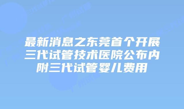 最新消息之东莞首个开展三代试管技术医院公布内附三代试管婴儿费用