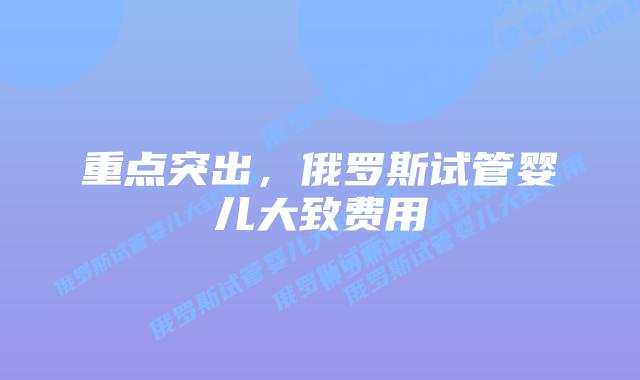 重点突出,俄罗斯试管婴儿大致费用