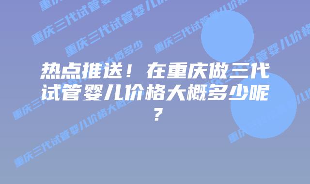 热点推送!在重庆做三代试管婴儿价格大概多少呢?