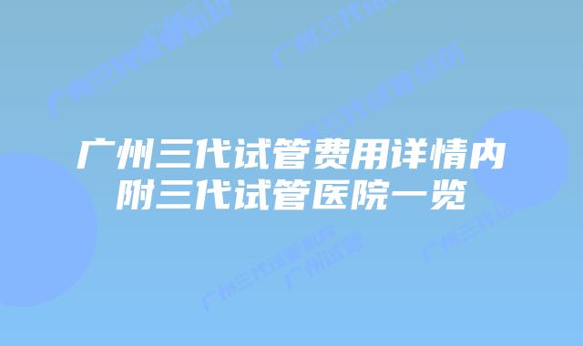 广州三代试管费用详情内附三代试管医院一览