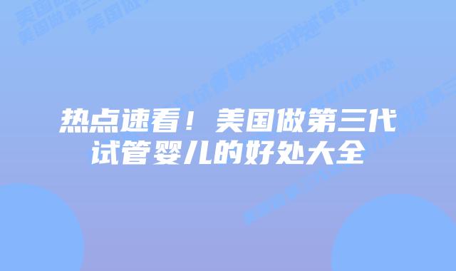 热点速看!美国做第三代试管婴儿的好处大全