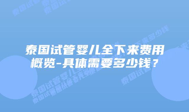 泰国试管婴儿全下来费用概览-具体需要多少钱?