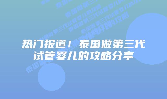 热门报道！泰国做第三代试管婴儿的攻略分享