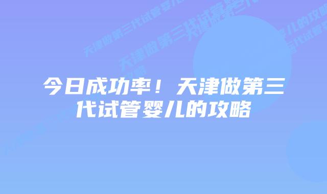 今日成功率!天津做第三代试管婴儿的攻略