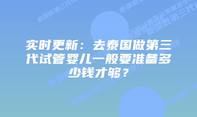实时更新:去泰国做第三代试管婴儿一般要准备多少钱才够?