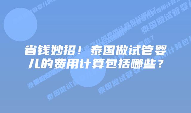 省钱妙招!泰国做试管婴儿的费用计算包括哪些?