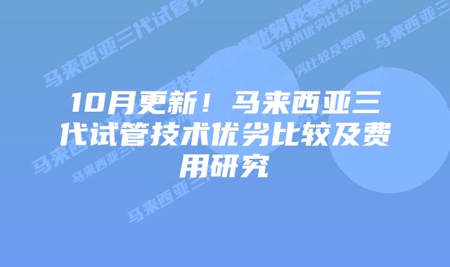 10月更新!马来西亚三代试管技术优劣比较及费用研究