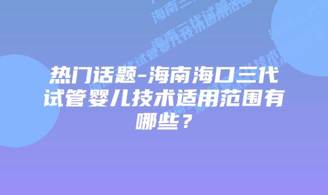 热门话题-海南海口三代试管婴儿技术适用范围有哪些?