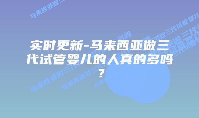 实时更新-马来西亚做三代试管婴儿的人真的多吗?
