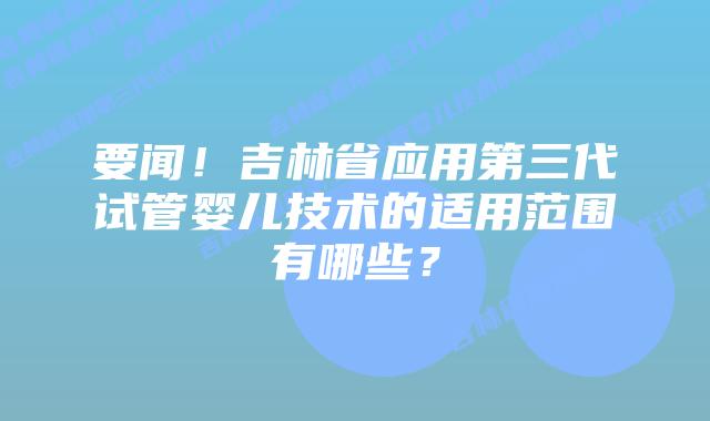 要闻!吉林省应用第三代试管婴儿技术的适用范围有哪些?