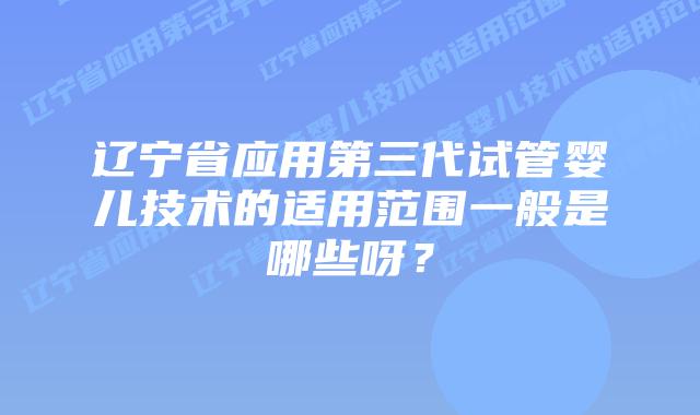 辽宁省应用第三代试管婴儿技术的适用范围一般是哪些呀?