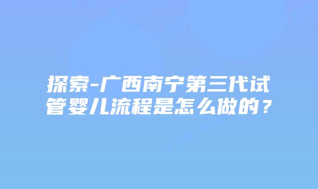 探索-广西南宁第三代试管婴儿流程是怎么做的?