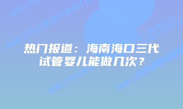 热门报道:海南海口三代试管婴儿能做几次?