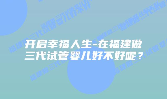开启幸福人生-在福建做三代试管婴儿好不好呢?