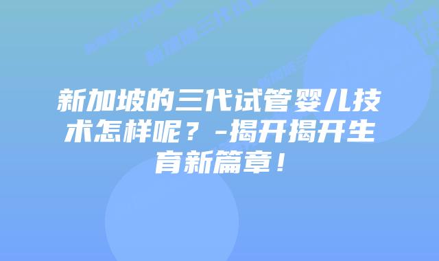 新加坡的三代试管婴儿技术怎样呢?-揭开揭开生育新篇章!